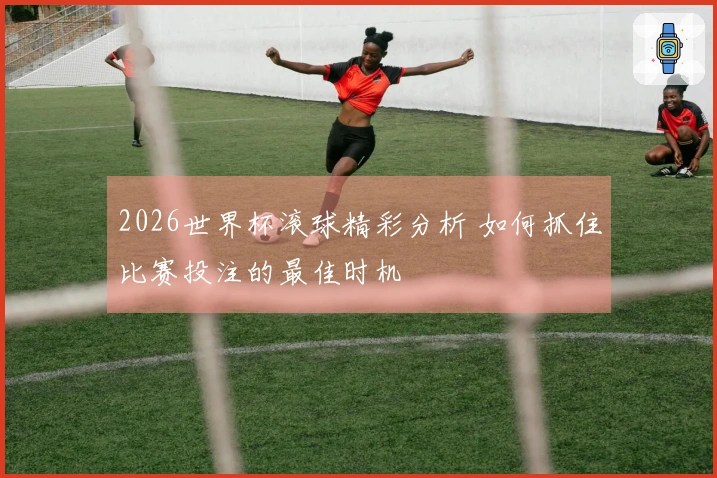 2026世界杯滚球精彩分析 如何抓住比赛投注的最佳时机