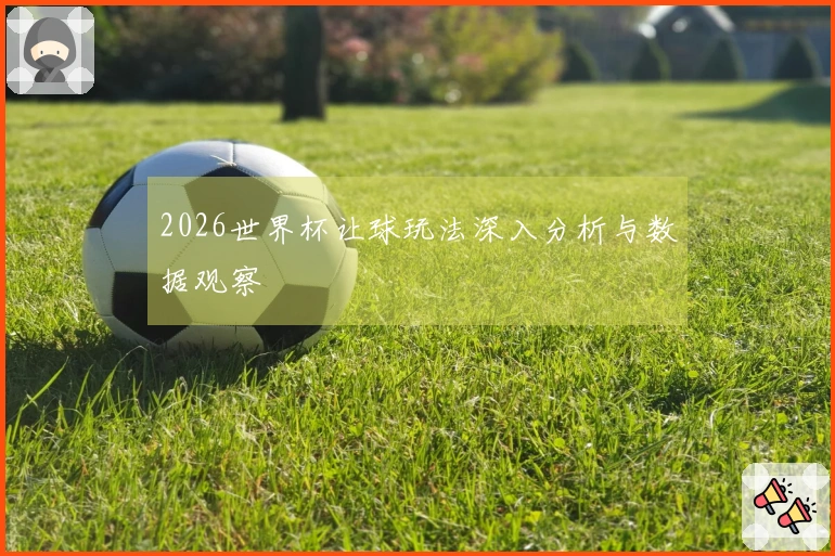 2026世界杯让球玩法深入分析与数据观察