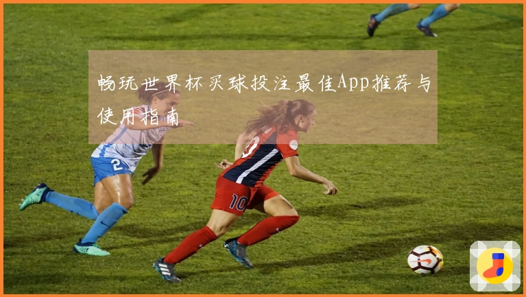 畅玩世界杯买球投注最佳App推荐与使用指南